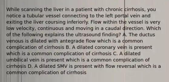 While scanning the liver in a patient with chronic cirrhosis, you notice a tubular vessel connecting to the left portal vein and exiting the liver coursing inferiorly. Flow within the vessel is very low velocity, continuous and moving in a caudal direction. Which of the following explains the ultrasound finding? A. The ductus venous is dilated with antegrade flow which is a common complication of cirrhosis B. A dilated coronary vein is present which is a common complication of cirrhosis C. A dilated umbilical vein is present which is a common complication of cirrhosis D. A dilated SMV is present with flow reversal which is a common complication of cirrhosis