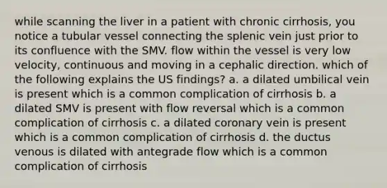 while scanning the liver in a patient with chronic cirrhosis, you notice a tubular vessel connecting the splenic vein just prior to its confluence with the SMV. flow within the vessel is very low velocity, continuous and moving in a cephalic direction. which of the following explains the US findings? a. a dilated umbilical vein is present which is a common complication of cirrhosis b. a dilated SMV is present with flow reversal which is a common complication of cirrhosis c. a dilated coronary vein is present which is a common complication of cirrhosis d. the ductus venous is dilated with antegrade flow which is a common complication of cirrhosis