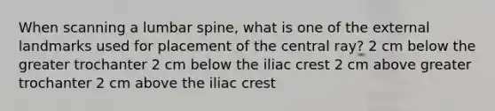 When scanning a lumbar spine, what is one of the external landmarks used for placement of the central ray? 2 cm below the greater trochanter 2 cm below the iliac crest 2 cm above greater trochanter 2 cm above the iliac crest