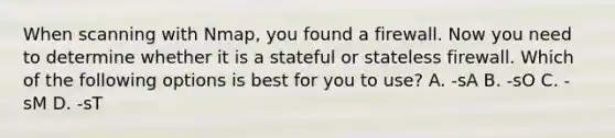 When scanning with Nmap, you found a firewall. Now you need to determine whether it is a stateful or stateless firewall. Which of the following options is best for you to use? A. -sA B. -sO C. -sM D. -sT