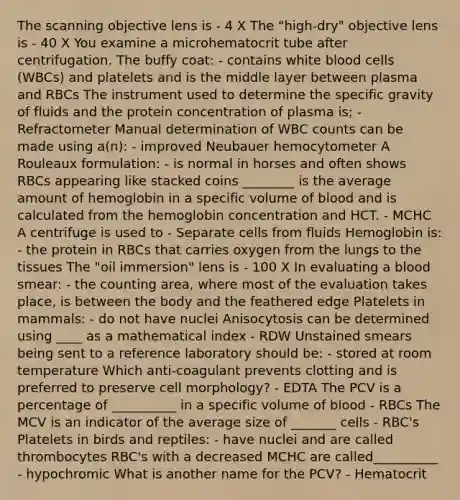 The scanning objective lens is - 4 X The "high-dry" objective lens is - 40 X You examine a microhematocrit tube after centrifugation. The buffy coat: - contains white blood cells (WBCs) and platelets and is the middle layer between plasma and RBCs The instrument used to determine the specific gravity of fluids and the protein concentration of plasma is; - Refractometer Manual determination of WBC counts can be made using a(n): - improved Neubauer hemocytometer A Rouleaux formulation: - is normal in horses and often shows RBCs appearing like stacked coins ________ is the average amount of hemoglobin in a specific volume of blood and is calculated from the hemoglobin concentration and HCT. - MCHC A centrifuge is used to - Separate cells from fluids Hemoglobin is: - the protein in RBCs that carries oxygen from the lungs to the tissues The "oil immersion" lens is - 100 X In evaluating a blood smear: - the counting area, where most of the evaluation takes place, is between the body and the feathered edge Platelets in mammals: - do not have nuclei Anisocytosis can be determined using ____ as a mathematical index - RDW Unstained smears being sent to a reference laboratory should be: - stored at room temperature Which anti-coagulant prevents clotting and is preferred to preserve cell morphology? - EDTA The PCV is a percentage of __________ in a specific volume of blood - RBCs The MCV is an indicator of the average size of _______ cells - RBC's Platelets in birds and reptiles: - have nuclei and are called thrombocytes RBC's with a decreased MCHC are called__________ - hypochromic What is another name for the PCV? - Hematocrit