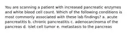 You are scanning a patient with increased pancreatic enzymes and white blood cell count. Which of the following conditions is most commonly associated with these lab findings? a. acute pancreatitis b. chronic pancreatitis c. adenocarcinoma of the pancreas d. islet cell tumor e. metastasis to the pancreas