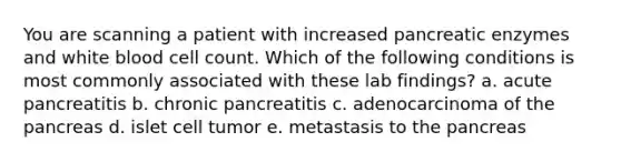 You are scanning a patient with increased pancreatic enzymes and white blood cell count. Which of the following conditions is most commonly associated with these lab findings? a. acute pancreatitis b. chronic pancreatitis c. adenocarcinoma of the pancreas d. islet cell tumor e. metastasis to the pancreas