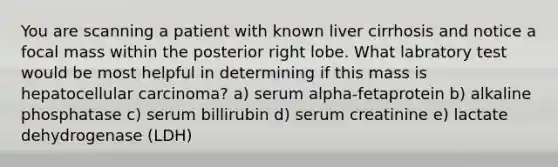 You are scanning a patient with known liver cirrhosis and notice a focal mass within the posterior right lobe. What labratory test would be most helpful in determining if this mass is hepatocellular carcinoma? a) serum alpha-fetaprotein b) alkaline phosphatase c) serum billirubin d) serum creatinine e) lactate dehydrogenase (LDH)