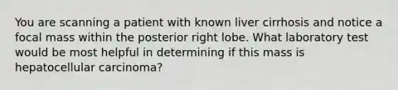 You are scanning a patient with known liver cirrhosis and notice a focal mass within the posterior right lobe. What laboratory test would be most helpful in determining if this mass is hepatocellular carcinoma?