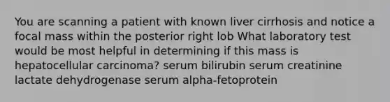 You are scanning a patient with known liver cirrhosis and notice a focal mass within the posterior right lob What laboratory test would be most helpful in determining if this mass is hepatocellular carcinoma? serum bilirubin serum creatinine lactate dehydrogenase serum alpha-fetoprotein