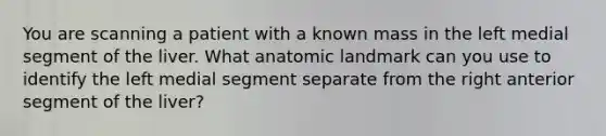 You are scanning a patient with a known mass in the left medial segment of the liver. What anatomic landmark can you use to identify the left medial segment separate from the right anterior segment of the liver?