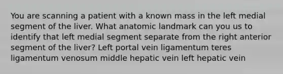 You are scanning a patient with a known mass in the left medial segment of the liver. What anatomic landmark can you us to identify that left medial segment separate from the right anterior segment of the liver? Left portal vein ligamentum teres ligamentum venosum middle hepatic vein left hepatic vein