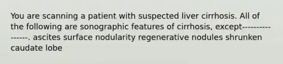 You are scanning a patient with suspected liver cirrhosis. All of the following are sonographic features of cirrhosis, except----------------. ascites surface nodularity regenerative nodules shrunken caudate lobe