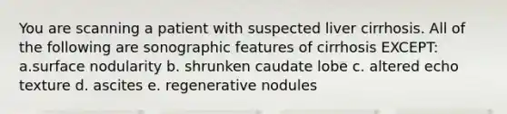 You are scanning a patient with suspected liver cirrhosis. All of the following are sonographic features of cirrhosis EXCEPT: a.surface nodularity b. shrunken caudate lobe c. altered echo texture d. ascites e. regenerative nodules