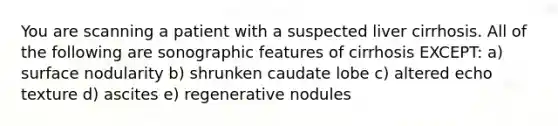 You are scanning a patient with a suspected liver cirrhosis. All of the following are sonographic features of cirrhosis EXCEPT: a) surface nodularity b) shrunken caudate lobe c) altered echo texture d) ascites e) regenerative nodules