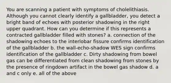 You are scanning a patient with symptoms of cholelithiasis. Although you cannot clearly identify a gallbladder, you detect a bright band of echoes with posterior shadowing in the right upper quadrant. How can you determine if this represents a contracted gallbladder filled with stones? a. connection of the shadowing echoes to the interlobar fissure confirms identification of the gallbladder b. the wall-echo-shadow WES sign confirms identification of the gallbladder c. Dirty shadowing from bowel gas can be differentiated from clean shadowing from stones by the presence of ringdown artifact in the bowel gas shadow d. a and c only e. all of the above