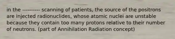 in the ---------- scanning of patients, the source of the positrons are injected radionuclides, whose atomic nuclei are unstable because they contain too many protons relative to their number of neutrons. (part of Annihilation Radiation concept)