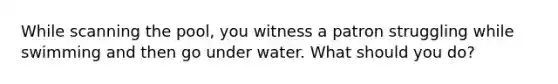 While scanning the pool, you witness a patron struggling while swimming and then go under water. What should you do?