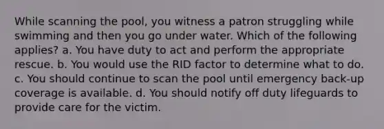 While scanning the pool, you witness a patron struggling while swimming and then you go under water. Which of the following applies? a. You have duty to act and perform the appropriate rescue. b. You would use the RID factor to determine what to do. c. You should continue to scan the pool until emergency back-up coverage is available. d. You should notify off duty lifeguards to provide care for the victim.