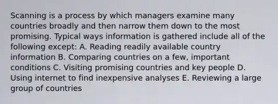 Scanning is a process by which managers examine many countries broadly and then narrow them down to the most promising. Typical ways information is gathered include all of the following except: A. Reading readily available country information B. Comparing countries on a few, important conditions C. Visiting promising countries and key people D. Using internet to find inexpensive analyses E. Reviewing a large group of countries