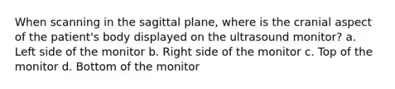 When scanning in the sagittal plane, where is the cranial aspect of the patient's body displayed on the ultrasound monitor? a. Left side of the monitor b. Right side of the monitor c. Top of the monitor d. Bottom of the monitor