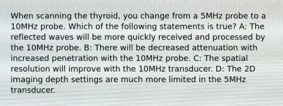 When scanning the thyroid, you change from a 5MHz probe to a 10MHz probe. Which of the following statements is true? A: The reflected waves will be more quickly received and processed by the 10MHz probe. B: There will be decreased attenuation with increased penetration with the 10MHz probe. C: The spatial resolution will improve with the 10MHz transducer. D: The 2D imaging depth settings are much more limited in the 5MHz transducer.