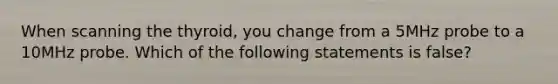 When scanning the thyroid, you change from a 5MHz probe to a 10MHz probe. Which of the following statements is false?