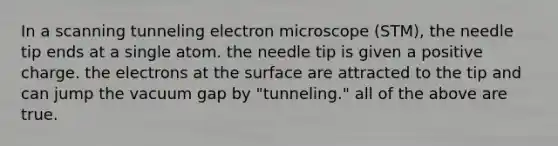 In a scanning tunneling electron microscope (STM), the needle tip ends at a single atom. the needle tip is given a positive charge. the electrons at the surface are attracted to the tip and can jump the vacuum gap by "tunneling." all of the above are true.