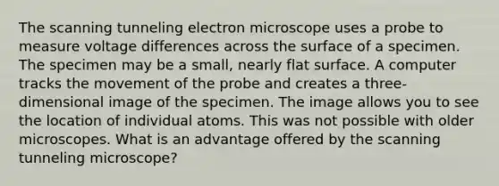 The scanning tunneling electron microscope uses a probe to measure voltage differences across the surface of a specimen. The specimen may be a small, nearly flat surface. A computer tracks the movement of the probe and creates a three-dimensional image of the specimen. The image allows you to see the location of individual atoms. This was not possible with older microscopes. What is an advantage offered by the scanning tunneling microscope?