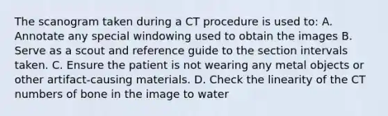 The scanogram taken during a CT procedure is used to: A. Annotate any special windowing used to obtain the images B. Serve as a scout and reference guide to the section intervals taken. C. Ensure the patient is not wearing any metal objects or other artifact-causing materials. D. Check the linearity of the CT numbers of bone in the image to water