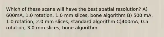 Which of these scans will have the best spatial resolution? A) 600mA, 1.0 rotation, 1.0 mm slices, bone algorithm B) 500 mA, 1.0 rotation, 2.0 mm slices, standard algorithm C)400mA, 0.5 rotation, 3.0 mm slices, bone algorithm