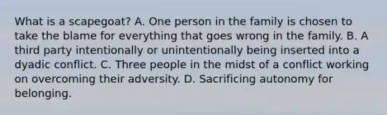 What is a scapegoat? A. One person in the family is chosen to take the blame for everything that goes wrong in the family. B. A third party intentionally or unintentionally being inserted into a dyadic conflict. C. Three people in the midst of a conflict working on overcoming their adversity. D. Sacrificing autonomy for belonging.