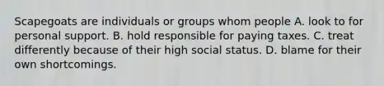 Scapegoats are individuals or groups whom people A. look to for personal support. B. hold responsible for paying taxes. C. treat differently because of their high social status. D. blame for their own shortcomings.