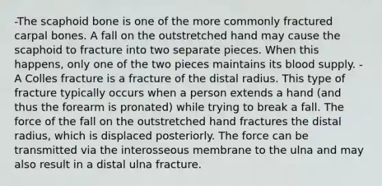 -The scaphoid bone is one of the more commonly fractured carpal bones. A fall on the outstretched hand may cause the scaphoid to fracture into two separate pieces. When this happens, only one of the two pieces maintains its blood supply. -A Colles fracture is a fracture of the distal radius. This type of fracture typically occurs when a person extends a hand (and thus the forearm is pronated) while trying to break a fall. The force of the fall on the outstretched hand fractures the distal radius, which is displaced posteriorly. The force can be transmitted via the interosseous membrane to the ulna and may also result in a distal ulna fracture.