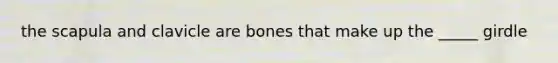 the scapula and clavicle are bones that make up the _____ girdle