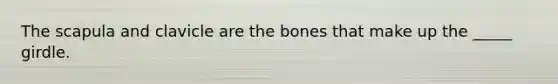 The scapula and clavicle are the bones that make up the _____ girdle.