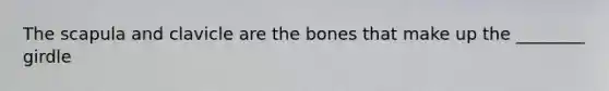 The scapula and clavicle are the bones that make up the ________ girdle