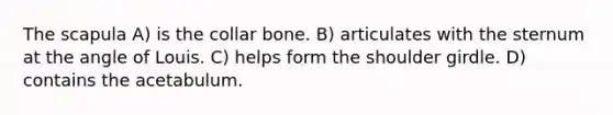 The scapula A) is the collar bone. B) articulates with the sternum at the angle of Louis. C) helps form the shoulder girdle. D) contains the acetabulum.