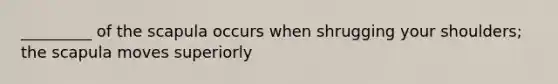 _________ of the scapula occurs when shrugging your shoulders; the scapula moves superiorly