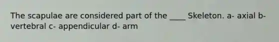 The scapulae are considered part of the ____ Skeleton. a- axial b- vertebral c- appendicular d- arm