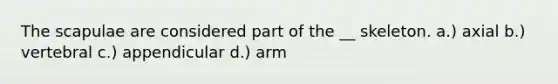 The scapulae are considered part of the __ skeleton. a.) axial b.) vertebral c.) appendicular d.) arm