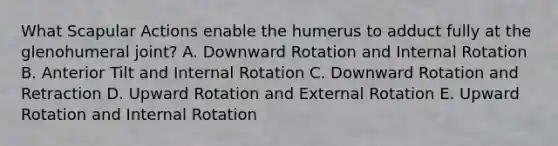 What Scapular Actions enable the humerus to adduct fully at the glenohumeral joint? A. Downward Rotation and Internal Rotation B. Anterior Tilt and Internal Rotation C. Downward Rotation and Retraction D. Upward Rotation and External Rotation E. Upward Rotation and Internal Rotation