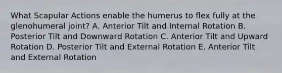 What Scapular Actions enable the humerus to flex fully at the glenohumeral joint? A. Anterior Tilt and Internal Rotation B. Posterior Tilt and Downward Rotation C. Anterior Tilt and Upward Rotation D. Posterior Tilt and External Rotation E. Anterior Tilt and External Rotation