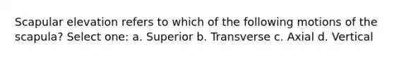 Scapular elevation refers to which of the following motions of the scapula? Select one: a. Superior b. Transverse c. Axial d. Vertical