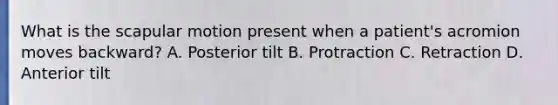 What is the scapular motion present when a patient's acromion moves backward? A. Posterior tilt B. Protraction C. Retraction D. Anterior tilt