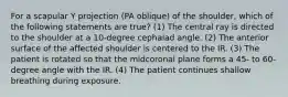 For a scapular Y projection (PA oblique) of the shoulder, which of the following statements are true? (1) The central ray is directed to the shoulder at a 10-degree cephalad angle. (2) The anterior surface of the affected shoulder is centered to the IR. (3) The patient is rotated so that the midcoronal plane forms a 45- to 60-degree angle with the IR. (4) The patient continues shallow breathing during exposure.