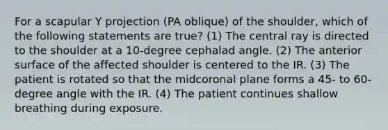 For a scapular Y projection (PA oblique) of the shoulder, which of the following statements are true? (1) The central ray is directed to the shoulder at a 10-degree cephalad angle. (2) The anterior surface of the affected shoulder is centered to the IR. (3) The patient is rotated so that the midcoronal plane forms a 45- to <a href='https://www.questionai.com/knowledge/kaJ7SiO9LL-60-degree-angle' class='anchor-knowledge'>60-degree angle</a> with the IR. (4) The patient continues shallow breathing during exposure.