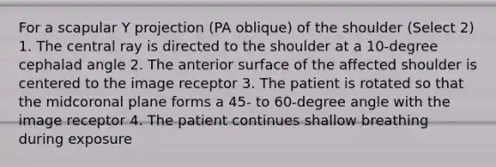 For a scapular Y projection (PA oblique) of the shoulder (Select 2) 1. The central ray is directed to the shoulder at a 10-degree cephalad angle 2. The anterior surface of the affected shoulder is centered to the image receptor 3. The patient is rotated so that the midcoronal plane forms a 45- to 60-degree angle with the image receptor 4. The patient continues shallow breathing during exposure