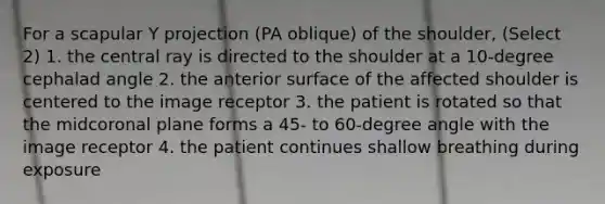 For a scapular Y projection (PA oblique) of the shoulder, (Select 2) 1. the central ray is directed to the shoulder at a 10-degree cephalad angle 2. the anterior surface of the affected shoulder is centered to the image receptor 3. the patient is rotated so that the midcoronal plane forms a 45- to 60-degree angle with the image receptor 4. the patient continues shallow breathing during exposure