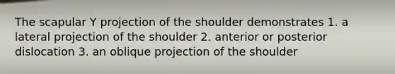 The scapular Y projection of the shoulder demonstrates 1. a lateral projection of the shoulder 2. anterior or posterior dislocation 3. an oblique projection of the shoulder