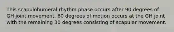 This scapulohumeral rhythm phase occurs after 90 degrees of GH joint movement, 60 degrees of motion occurs at the GH joint with the remaining 30 degrees consisting of scapular movement.