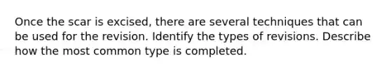 Once the scar is excised, there are several techniques that can be used for the revision. Identify the types of revisions. Describe how the most common type is completed.