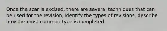 Once the scar is excised, there are several techniques that can be used for the revision, identify the types of revisions, describe how the most common type is completed