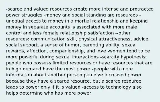 -scarce and valued resources create more intense and protracted power struggles -money and social standing are resources -unequal access to money in a martial relationship and keeping money in separate accounts is associated with more male control and less female relationship satisfaction --other resources: communication skill, physical attractiveness, advice, social support, a sense of humor, parenting ability, sexual rewards, affection, companionship, and love -women tend to be more powerful during sexual interactions -scarcity hypothesis: people who possess limited resources or have resources that are in high demand have the most power -people with more information about another person perceive increased power because they have a scarce resource, but a scarce resource leads to power only if it is valued -access to technology also helps determine who has more power